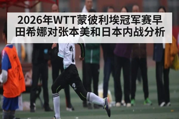 2026年WTT蒙彼利埃冠军赛早田希娜对张本美和日本内战分析