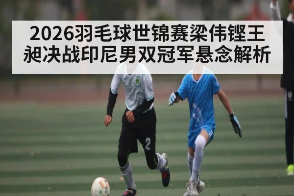 2026羽毛球世锦赛梁伟铿王昶决战印尼男双冠军悬念解析